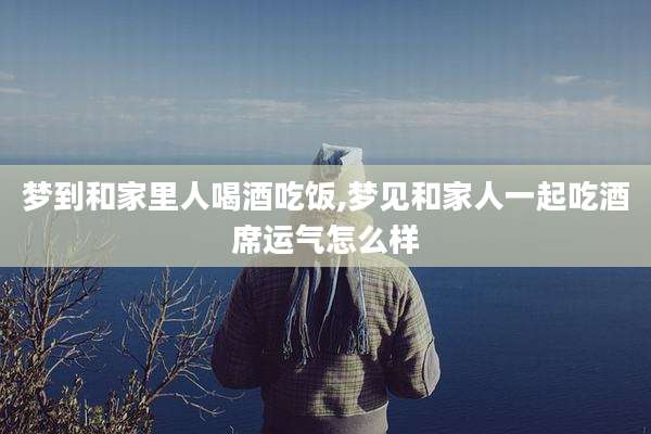 梦到和家里人喝酒吃饭,梦见和家人一起吃酒席运气怎么样