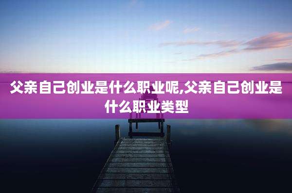 父亲自己创业是什么职业呢,父亲自己创业是什么职业类型