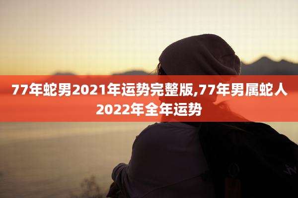 77年蛇男2021年运势完整版,77年男属蛇人2022年全年运势