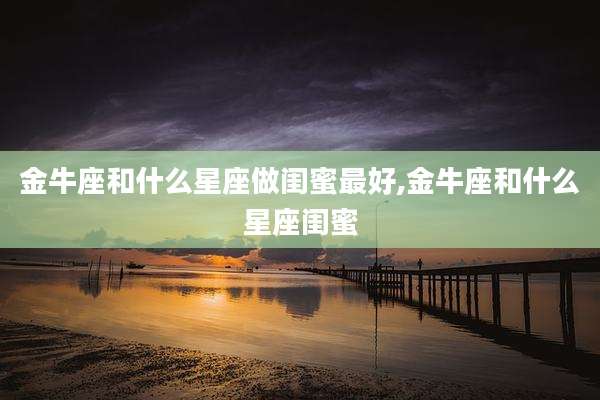 金牛座和什么星座做闺蜜最好,金牛座和什么星座闺蜜