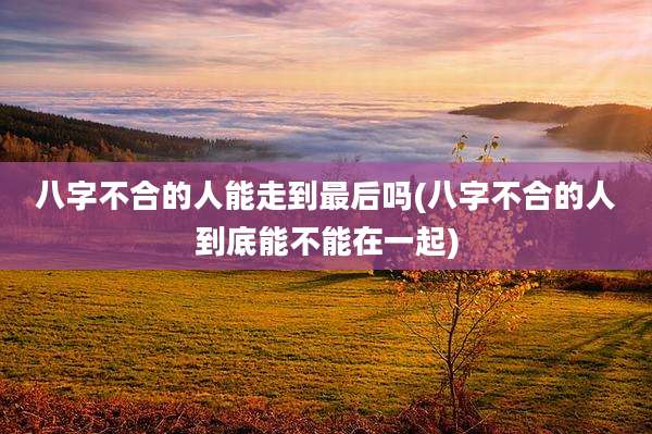 八字不合的人能走到最后吗(八字不合的人到底能不能在一起)