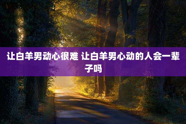 让白羊男动心很难 让白羊男心动的人会一辈子吗