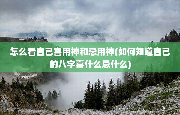 怎么看自己喜用神和忌用神(如何知道自己的八字喜什么忌什么)