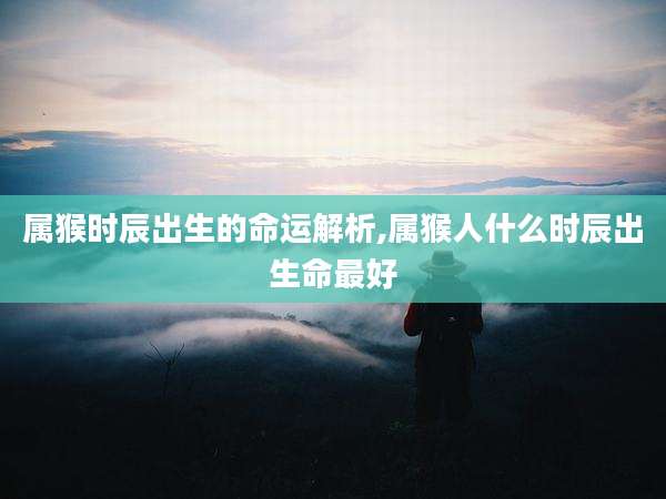 属猴时辰出生的命运解析,属猴人什么时辰出生命最好