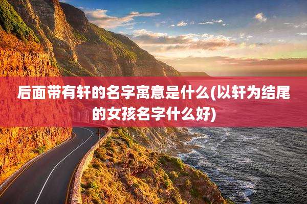 后面带有轩的名字寓意是什么(以轩为结尾的女孩名字什么好)