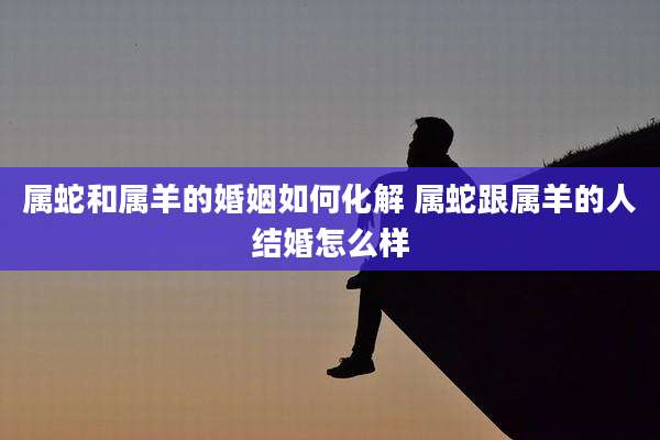 属蛇和属羊的婚姻如何化解 属蛇跟属羊的人结婚怎么样