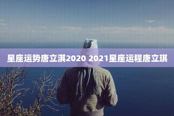 星座运势唐立淇2020 2021星座运程唐立琪