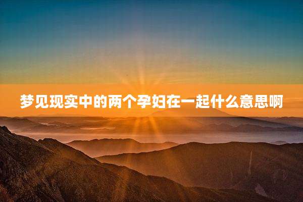 梦见现实中的两个孕妇在一起什么意思啊