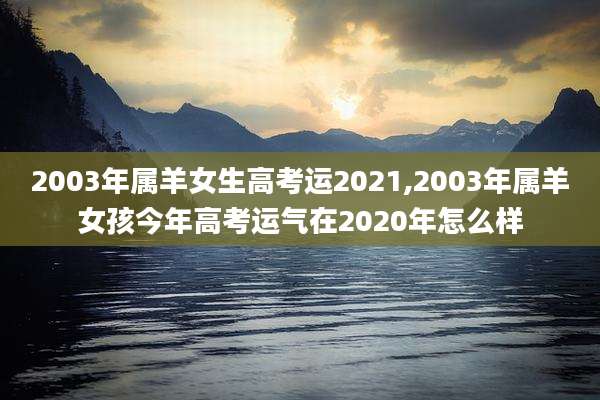 2003年属羊女生高考运2021,2003年属羊女孩今年高考运气在2020年怎么样