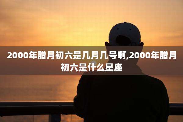 2000年腊月初六是几月几号啊,2000年腊月初六是什么星座