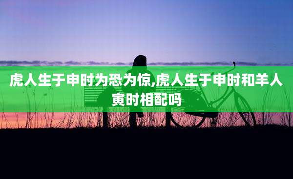 虎人生于申时为恐为惊,虎人生于申时和羊人寅时相配吗