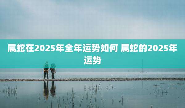 属蛇在2025年全年运势如何 属蛇的2025年运势
