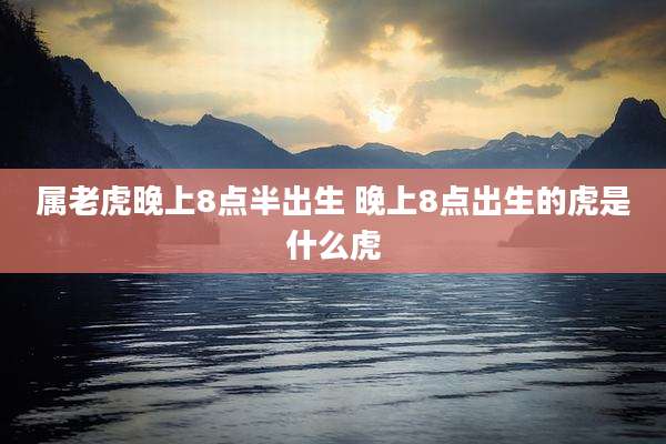 属老虎晚上8点半出生 晚上8点出生的虎是什么虎