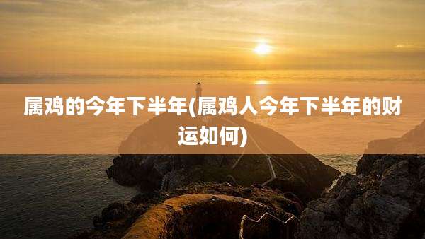 属鸡的今年下半年(属鸡人今年下半年的财运如何)