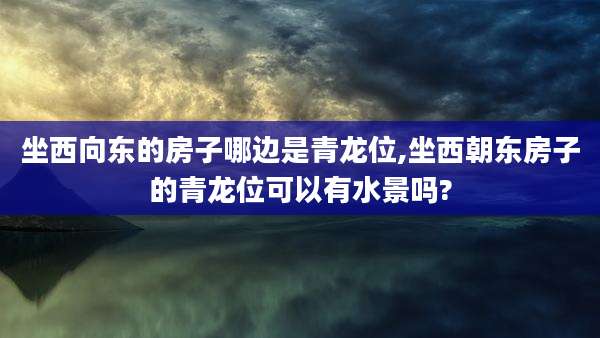 坐西向东的房子哪边是青龙位,坐西朝东房子的青龙位可以有水景吗?