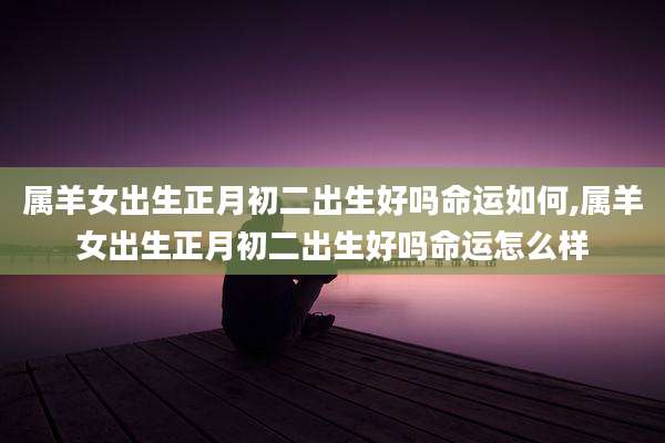 属羊女出生正月初二出生好吗命运如何,属羊女出生正月初二出生好吗命运怎么样