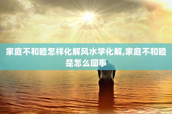 家庭不和睦怎样化解风水学化解,家庭不和睦是怎么回事