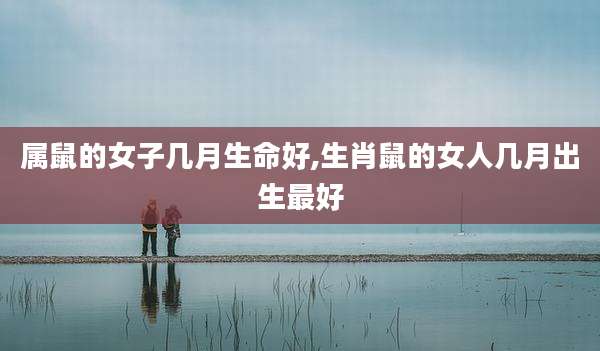 属鼠的女子几月生命好,生肖鼠的女人几月出生最好