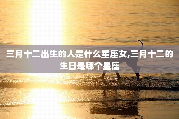 三月十二出生的人是什么星座女,三月十二的生日是哪个星座