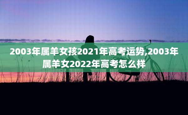 2003年属羊女孩2021年高考运势,2003年属羊女2022年高考怎么样