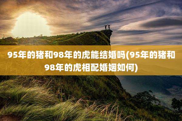 95年的猪和98年的虎能结婚吗(95年的猪和98年的虎相配婚姻如何)