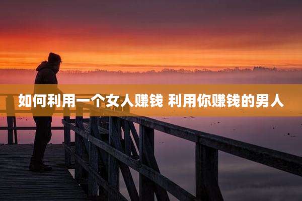 如何利用一个女人赚钱 利用你赚钱的男人