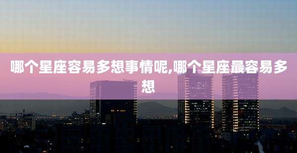 哪个星座容易多想事情呢,哪个星座最容易多想