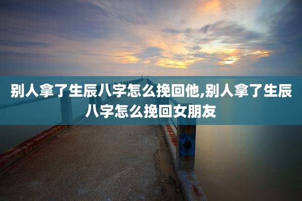 别人拿了生辰八字怎么挽回他,别人拿了生辰八字怎么挽回女朋友