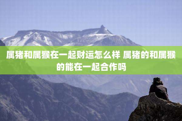 属猪和属猴在一起财运怎么样 属猪的和属猴的能在一起合作吗