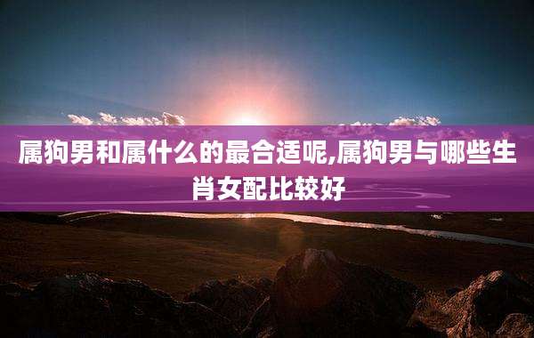 属狗男和属什么的最合适呢,属狗男与哪些生肖女配比较好