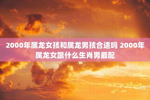 2000年属龙女孩和属龙男孩合适吗 2000年属龙女跟什么生肖男最配