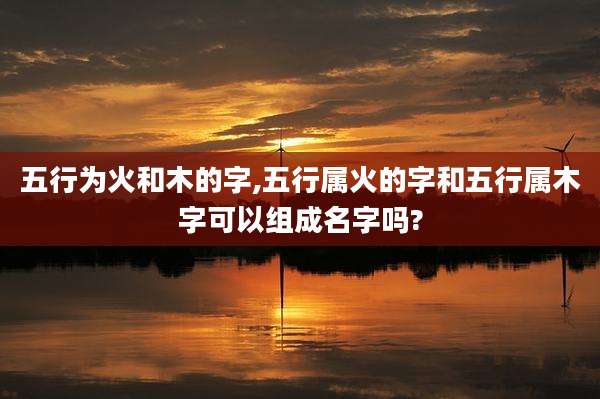 五行为火和木的字,五行属火的字和五行属木字可以组成名字吗?