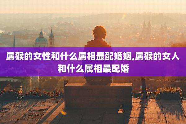 属猴的女性和什么属相最配婚姻,属猴的女人和什么属相最配婚