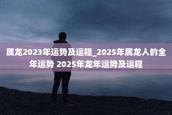属龙2023年运势及运程_2025年属龙人的全年运势 2025年龙年运势及运程
