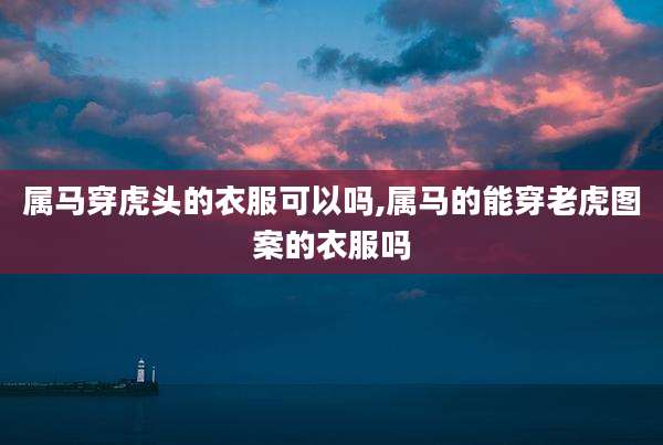 属马穿虎头的衣服可以吗,属马的能穿老虎图案的衣服吗
