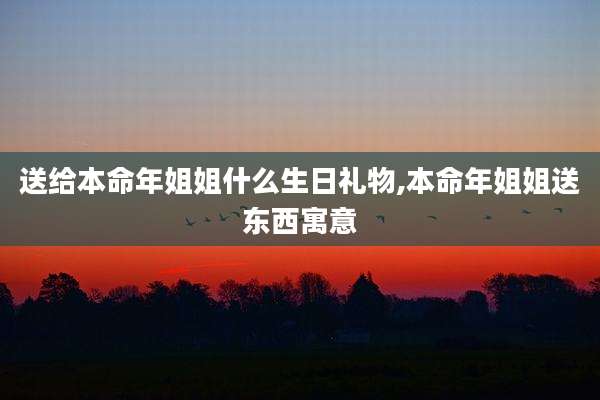 送给本命年姐姐什么生日礼物,本命年姐姐送东西寓意