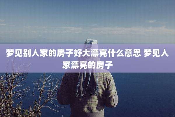 梦见别人家的房子好大漂亮什么意思 梦见人家漂亮的房子