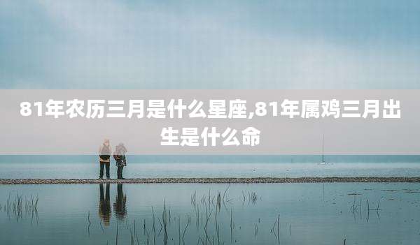 81年农历三月是什么星座,81年属鸡三月出生是什么命