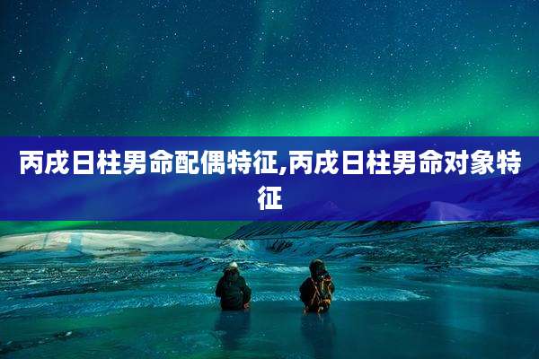 丙戌日柱男命配偶特征,丙戌日柱男命对象特征