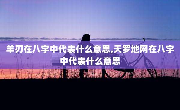 羊刃在八字中代表什么意思,天罗地网在八字中代表什么意思