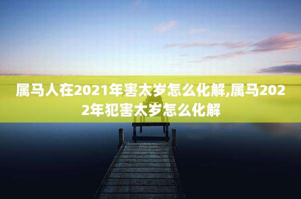 属马人在2021年害太岁怎么化解,属马2022年犯害太岁怎么化解