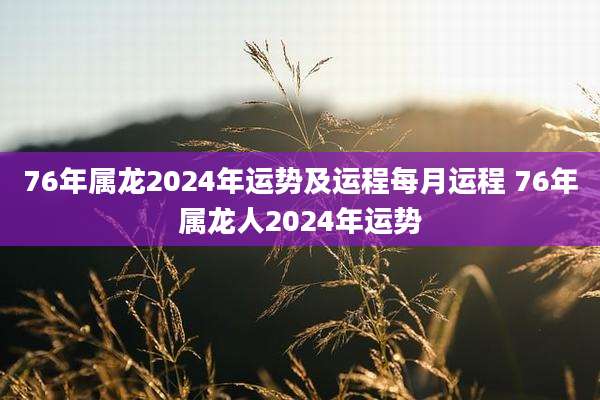 76年属龙2024年运势及运程每月运程 76年属龙人2024年运势