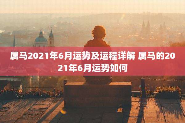 属马2021年6月运势及运程详解 属马的2021年6月运势如何