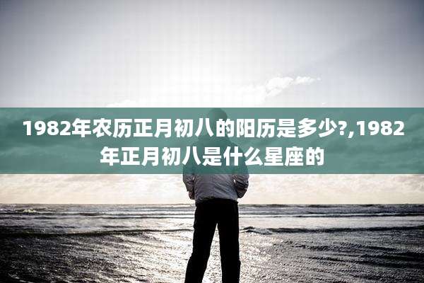 1982年农历正月初八的阳历是多少?,1982年正月初八是什么星座的
