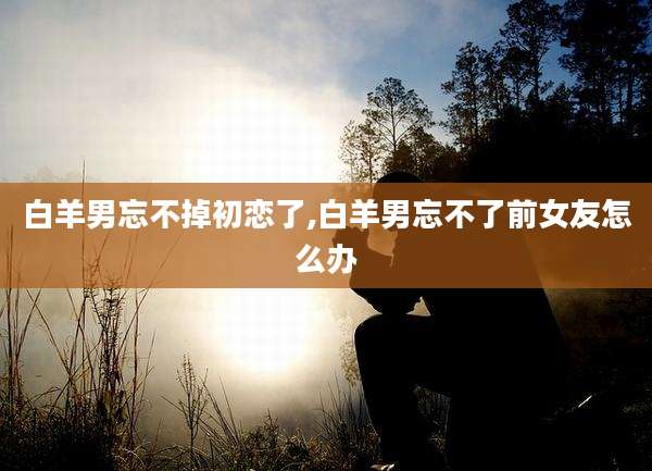 白羊男忘不掉初恋了,白羊男忘不了前女友怎么办