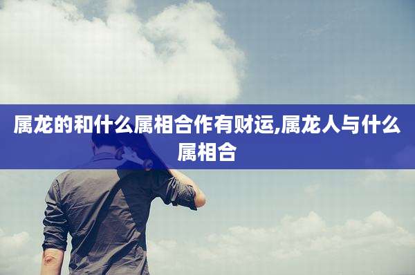 属龙的和什么属相合作有财运,属龙人与什么属相合