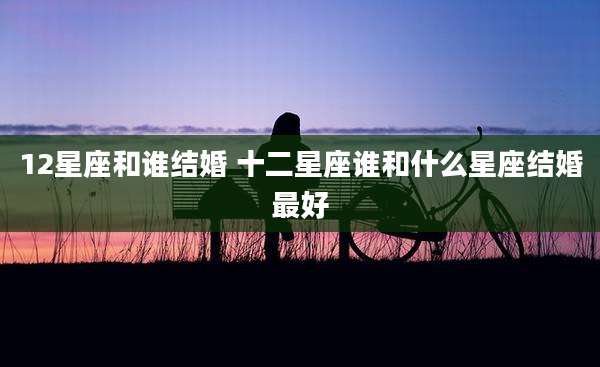 12星座和谁结婚 十二星座谁和什么星座结婚最好