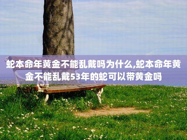 蛇本命年黄金不能乱戴吗为什么,蛇本命年黄金不能乱戴53年的蛇可以带黄金吗