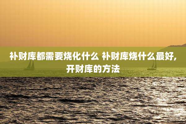 补财库都需要烧化什么 补财库烧什么最好,开财库的方法