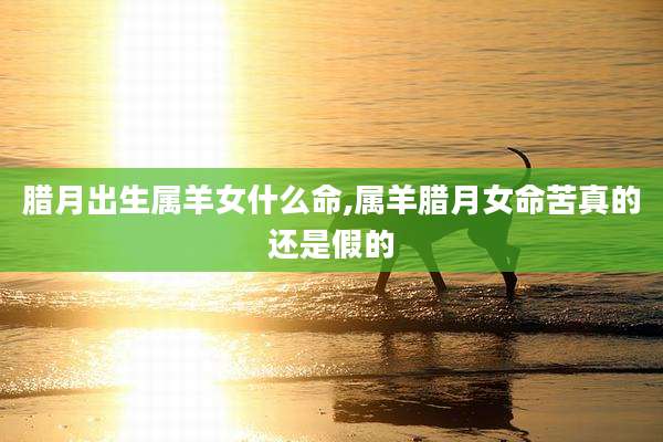腊月出生属羊女什么命,属羊腊月女命苦真的还是假的